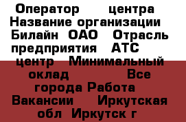 Оператор Call-центра › Название организации ­ Билайн, ОАО › Отрасль предприятия ­ АТС, call-центр › Минимальный оклад ­ 40 000 - Все города Работа » Вакансии   . Иркутская обл.,Иркутск г.